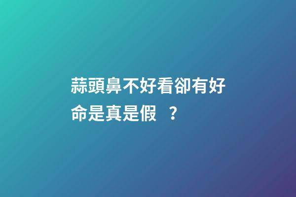 蒜頭鼻不好看卻有好命是真是假？